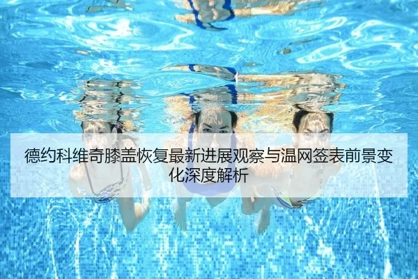 德约科维奇膝盖恢复最新进展观察与温网签表前景变化深度解析