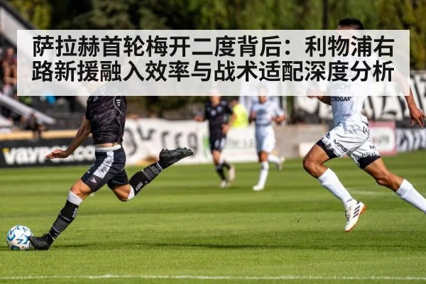 萨拉赫首轮梅开二度背后：利物浦右路新援融入效率与战术适配深度分析