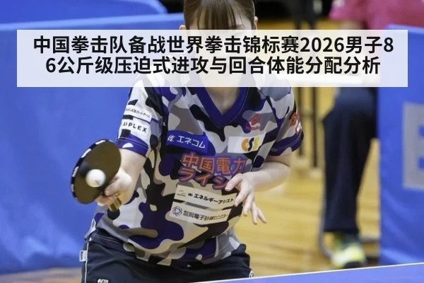 中国拳击队备战世界拳击锦标赛2026男子86公斤级压迫式进攻与回合体能分配分析
