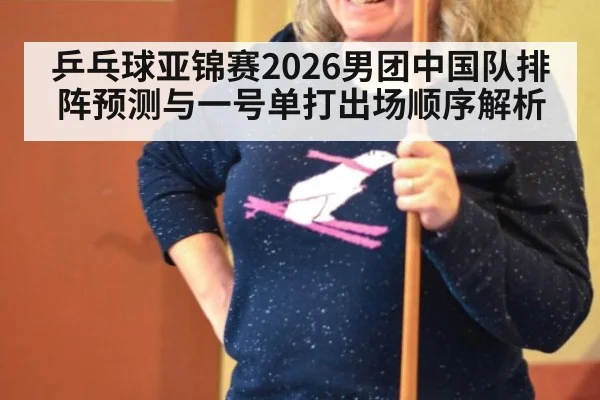乒乓球亚锦赛2026男团中国队排阵预测与一号单打出场顺序解析